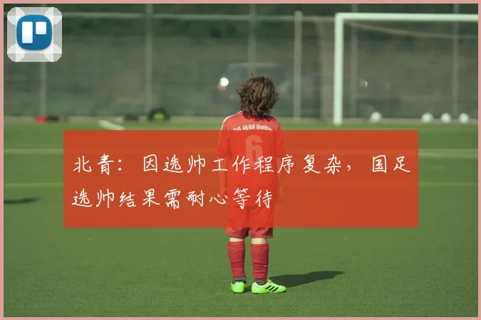北青：因选帅工作程序复杂，国足选帅结果需耐心等待