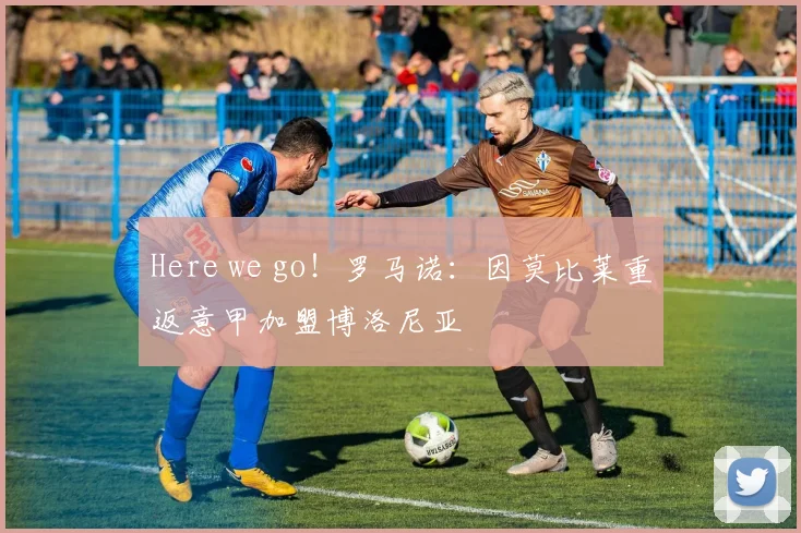 Here we go！罗马诺：因莫比莱重返意甲加盟博洛尼亚