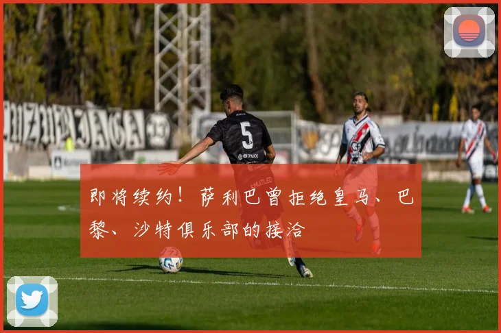 即将续约！萨利巴曾拒绝皇马、巴黎、沙特俱乐部的接洽